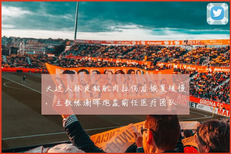 大连人林良铭肌肉拉伤后恢复缓慢，主教练谢晖炮轰前任医疗团队