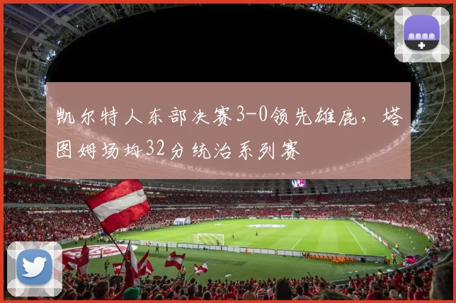 凯尔特人东部决赛3-0领先雄鹿,塔图姆场均32分统治系列赛