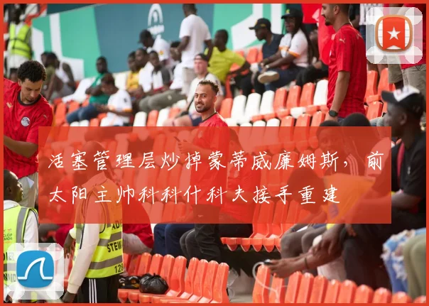 活塞管理层炒掉蒙蒂威廉姆斯,前太阳主帅科科什科夫接手重建
