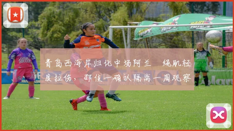 青岛西海岸归化中场阿兰腘绳肌轻度拉伤,邵佳一确认隔离一周观察恢复