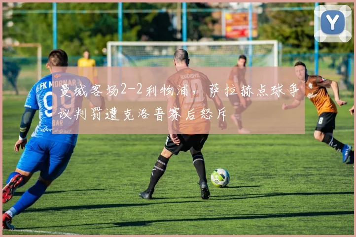 曼城客场2-2利物浦,萨拉赫点球争议判罚遭克洛普赛后怒斥
