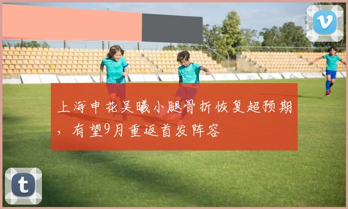 上海申花吴曦小腿骨折恢复超预期，有望9月重返首发阵容