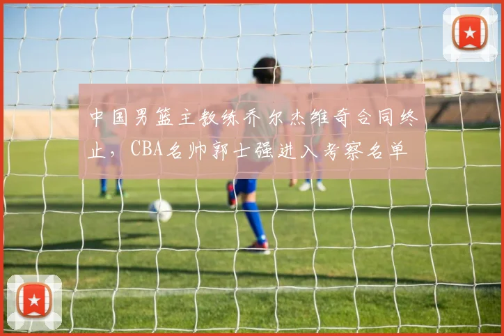 中国男篮主教练乔尔杰维奇合同终止，CBA名帅郭士强进入考察名单