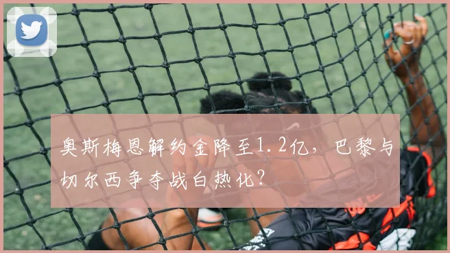 奥斯梅恩解约金降至1.2亿,巴黎与切尔西争夺战白热化?