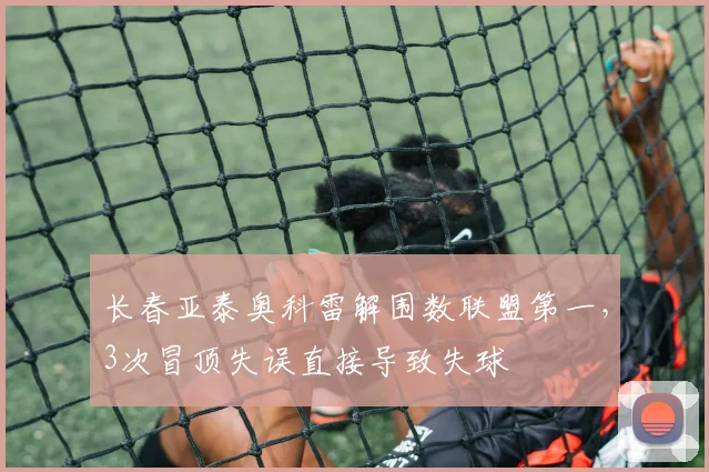 长春亚泰奥科雷解围数联盟第一,3次冒顶失误直接导致失球