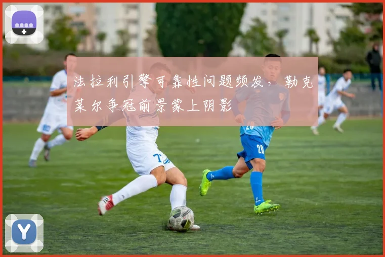法拉利引擎可靠性问题频发，勒克莱尔争冠前景蒙上阴影